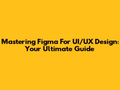 Mastering Figma For UI/UX Design: Your Ultimate Guide