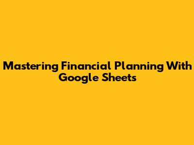 Mastering Financial Planning With Google Sheets