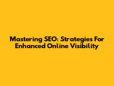 Mastering SEO: Strategies For Enhanced Online Visibility