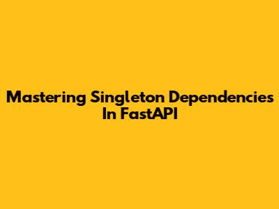 Mastering Singleton Dependencies In FastAPI