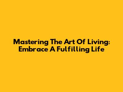 Mastering The Art Of Living: Embrace A Fulfilling Life