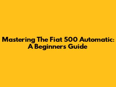 Mastering The Fiat 500 Automatic: A Beginner's Guide