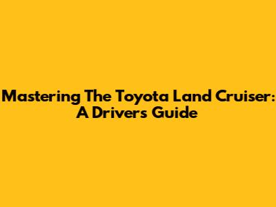 Mastering The Toyota Land Cruiser: A Driver's Guide