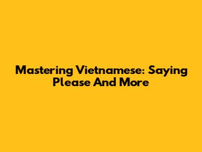 Mastering Vietnamese: Saying 'Please' And More