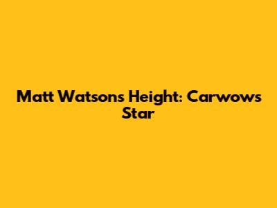 Matt Watson's Height: Carwow's Star