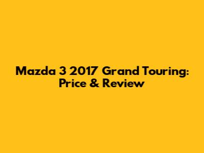 Mazda 3 2017 Grand Touring: Price & Review