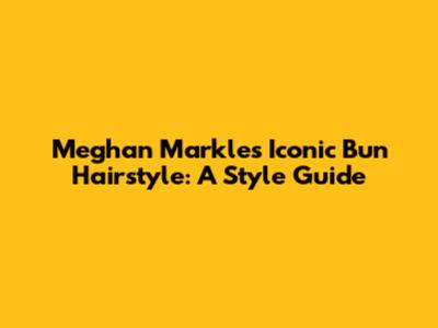 Meghan Markle's Iconic Bun Hairstyle: A Style Guide