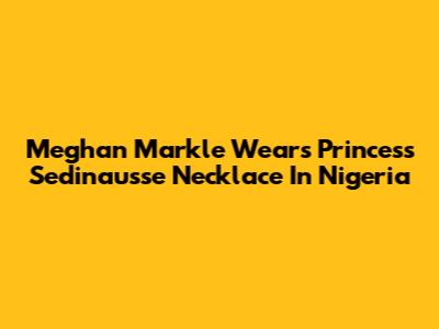 Meghan Markle Wears Princess Sedinausse Necklace In Nigeria