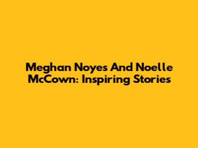 Meghan Noyes And Noelle McCown: Inspiring Stories