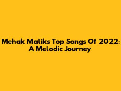 Mehak Malik's Top Songs Of 2022: A Melodic Journey