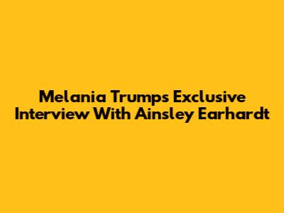 Melania Trump's Exclusive Interview With Ainsley Earhardt