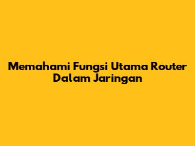 Memahami Fungsi Utama Router Dalam Jaringan
