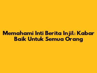 Memahami Inti Berita Injil: Kabar Baik Untuk Semua Orang