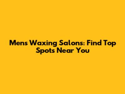 Men's Waxing Salons: Find Top Spots Near You