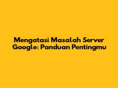 Mengatasi Masalah Server Google: Panduan Pentingmu