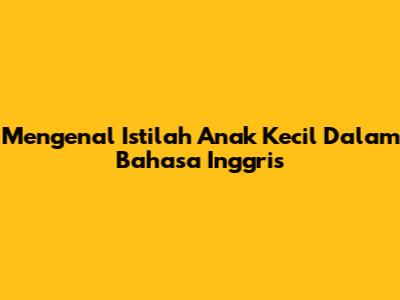 Mengenal Istilah 'Anak Kecil' Dalam Bahasa Inggris