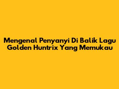 Mengenal Penyanyi Di Balik Lagu Golden Huntrix Yang Memukau