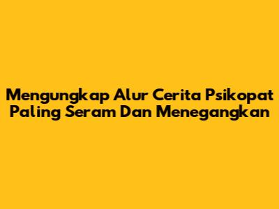 Mengungkap Alur Cerita Psikopat Paling Seram Dan Menegangkan