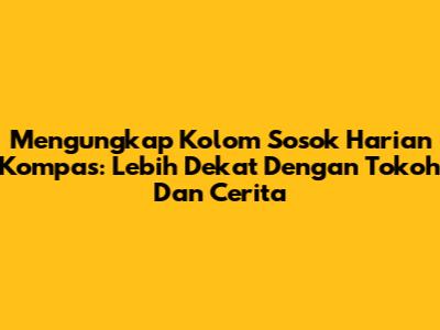 Mengungkap Kolom Sosok Harian Kompas: Lebih Dekat Dengan Tokoh Dan Cerita