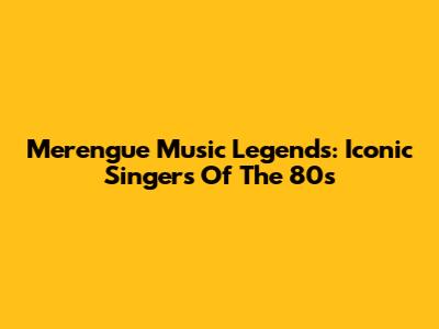 Merengue Music Legends: Iconic Singers Of The 80s
