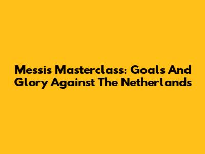 Messi's Masterclass: Goals And Glory Against The Netherlands