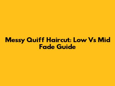 Messy Quiff Haircut: Low Vs Mid Fade Guide
