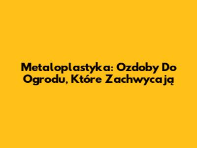 Metaloplastyka: Ozdoby Do Ogrodu, Które Zachwycają