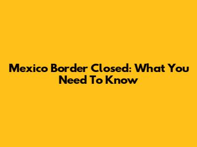 Mexico Border Closed: What You Need To Know