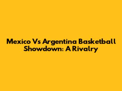 Mexico Vs Argentina Basketball Showdown: A Rivalry