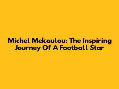 Michel Mekoulou: The Inspiring Journey Of A Football Star