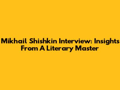 Mikhail Shishkin Interview: Insights From A Literary Master