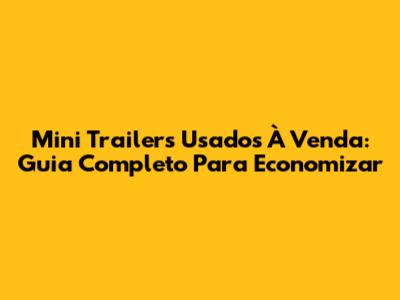 Mini Trailers Usados À Venda: Guia Completo Para Economizar