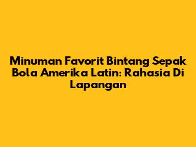 Minuman Favorit Bintang Sepak Bola Amerika Latin: Rahasia Di Lapangan