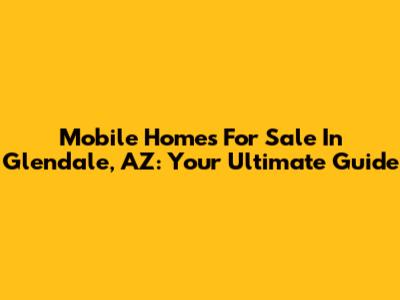 Mobile Homes For Sale In Glendale, AZ: Your Ultimate Guide