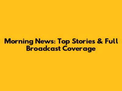 Morning News: Top Stories & Full Broadcast Coverage