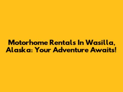 Motorhome Rentals In Wasilla, Alaska: Your Adventure Awaits!
