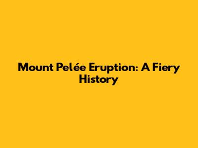 Mount Pelée Eruption: A Fiery History