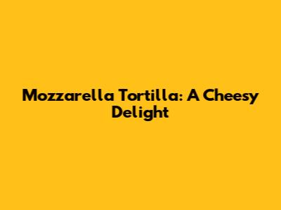 Mozzarella Tortilla: A Cheesy Delight