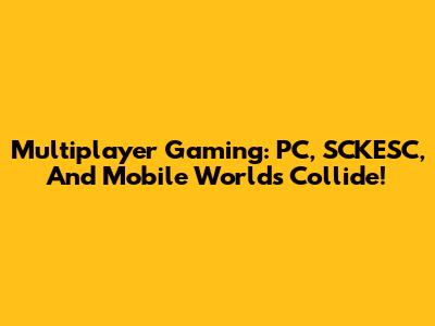Multiplayer Gaming: PC, SCKESC, And Mobile Worlds Collide!