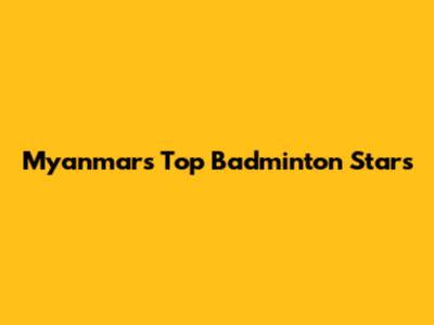 Myanmar's Top Badminton Stars