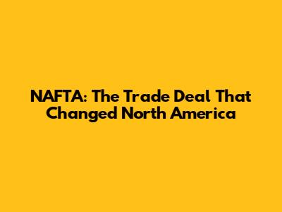 NAFTA: The Trade Deal That Changed North America