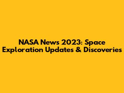 NASA News 2023: Space Exploration Updates & Discoveries