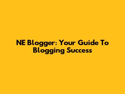 NE Blogger: Your Guide To Blogging Success