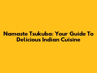 Namaste Tsukuba: Your Guide To Delicious Indian Cuisine