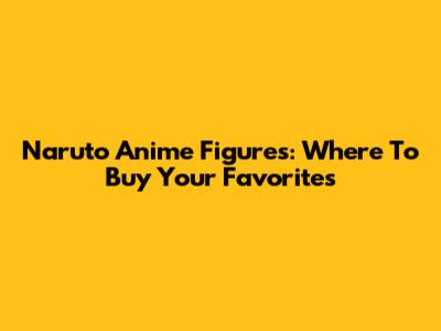 Naruto Anime Figures: Where To Buy Your Favorites