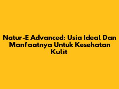 Natur-E Advanced: Usia Ideal Dan Manfaatnya Untuk Kesehatan Kulit
