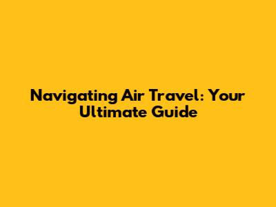 Navigating Air Travel: Your Ultimate Guide
