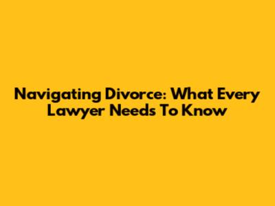 Navigating Divorce: What Every Lawyer Needs To Know