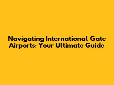 Navigating International Gate Airports: Your Ultimate Guide