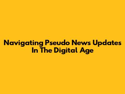 Navigating Pseudo News Updates In The Digital Age